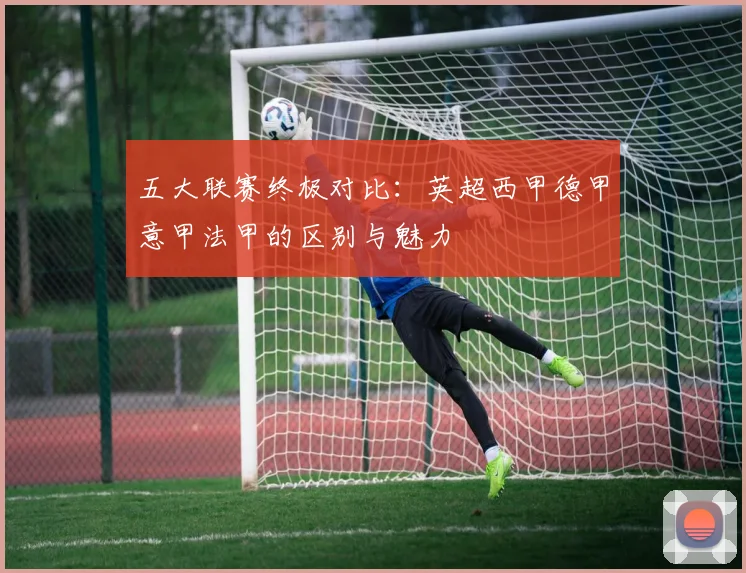 五大联赛终极对比：英超西甲德甲意甲法甲的区别与魅力