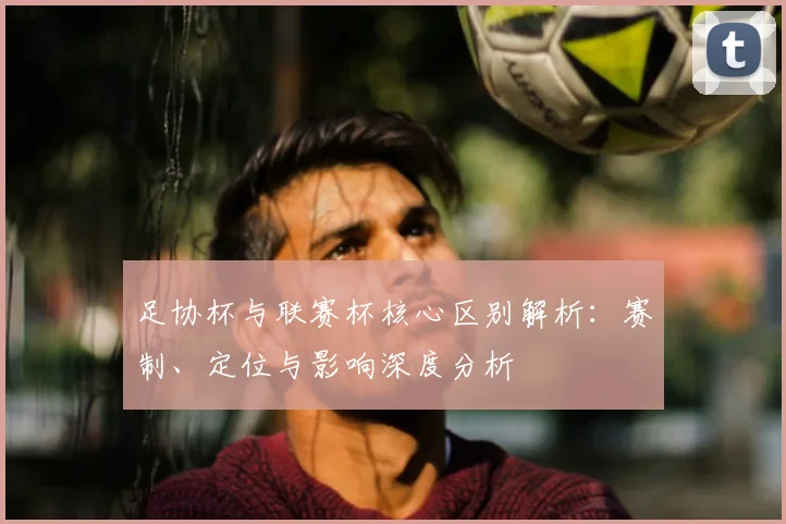 足协杯与联赛杯核心区别解析：赛制、定位与影响深度分析