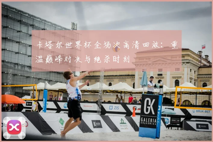 卡塔尔世界杯全场次高清回放：重温巅峰对决与绝杀时刻