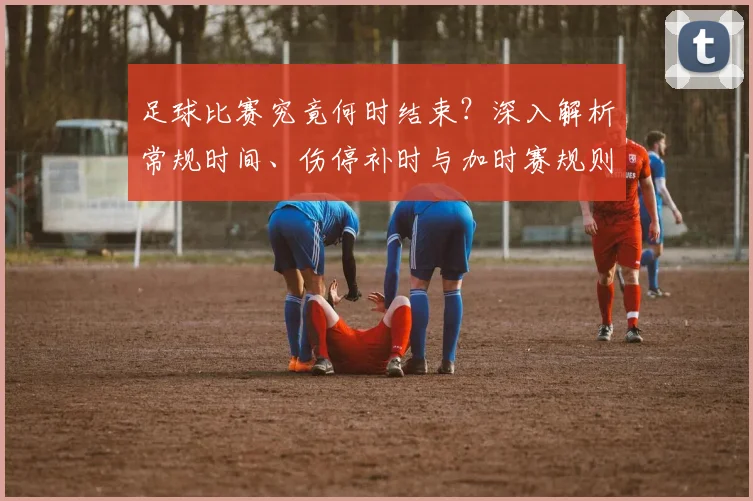 足球比赛究竟何时结束？深入解析常规时间、伤停补时与加时赛规则