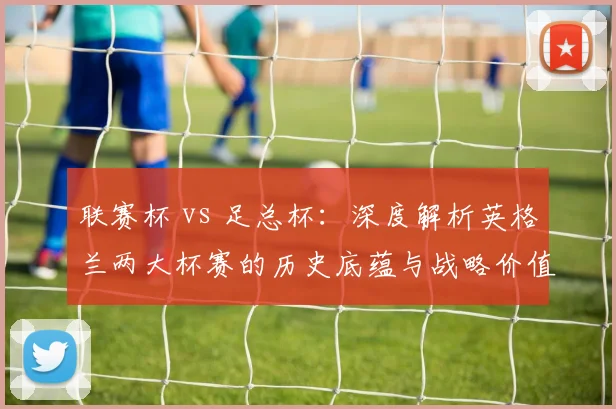 联赛杯 vs 足总杯:深度解析英格兰两大杯赛的历史底蕴与战略价值