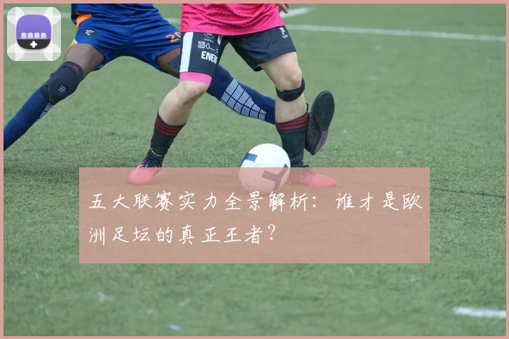 五大联赛实力全景解析：谁才是欧洲足坛的真正王者？