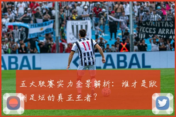 五大联赛实力全景解析:谁才是欧洲足坛的真正王者?