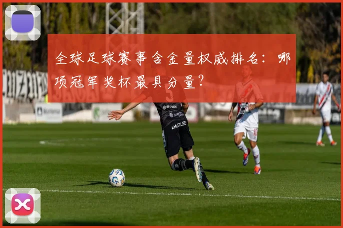 全球足球赛事含金量权威排名：哪项冠军奖杯最具分量？