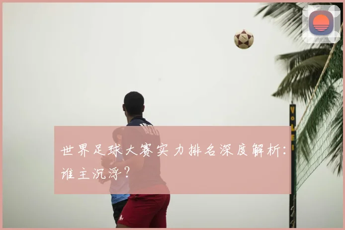 世界足球大赛实力排名深度解析:谁主沉浮?