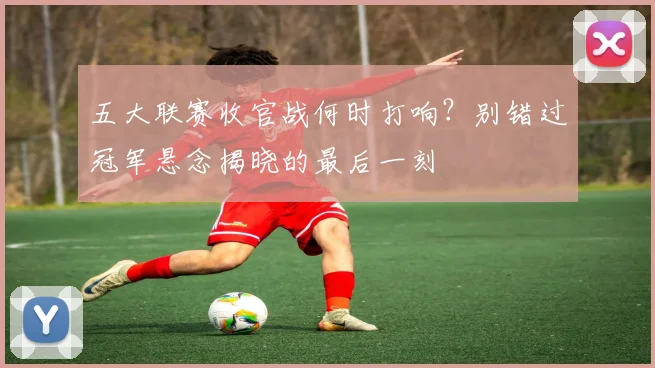 五大联赛收官战何时打响？别错过冠军悬念揭晓的最后一刻