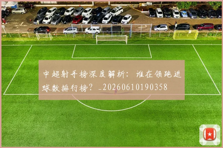 中超射手榜深度解析:谁在领跑进球数排行榜?_20260610190358